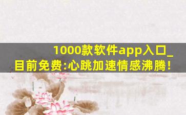 1000款软件app入口_目前免费:心跳加速情感沸腾！