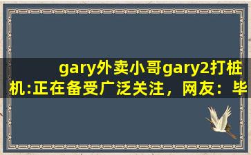 gary外卖小哥gary2打桩机:正在备受广泛关注，网友：毕竟现在爆火嘛！