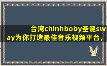 台湾chinhboby圣诞sway为你打造最佳音乐视频平台，用户：享受视听盛宴！