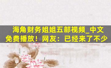 海角财务姐姐五部视频_中文免费播放！网友：已经来了不少